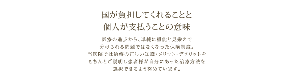 保険内・保険外診療：国が負担してくれることと個人が支払うことの意味 医療の進歩から、単純に機能と見栄えで分けられる問題ではなくなった保険制度。当医院では治療の正しい知識・メリット・デメリットをきちんとご説明し患者様が自分にあった治療方法を選択できるよう努めています。