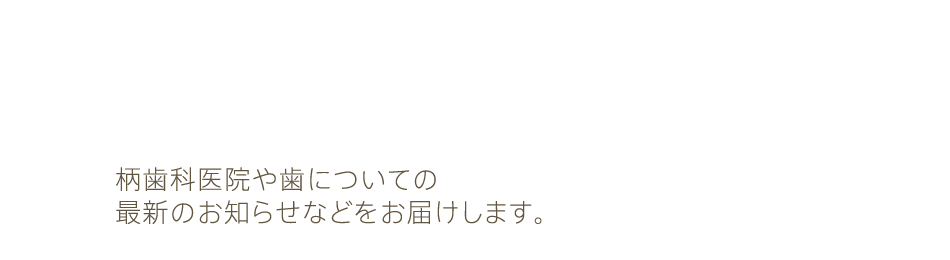 柄歯科からのお知らせ：柄歯科医院や歯についての最新のお知らせなどをお届けします。