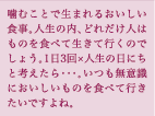 噛むことで生まれるおいしい食事。人生の内、どれだけ人はものを食べて生きて行くのでしょう。1日3回×人生の日にちと考えたら・・・。いつも無意識においしいものを食べて行きたいですよね。