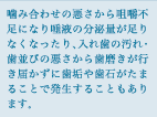 噛み合わせの悪さから咀嚼不足になり唾液の分泌量が足りなくなったり、入れ歯の汚れ・歯並びの悪さから歯磨きが行き届かず歯垢や歯石がたまることで発生することもあります。