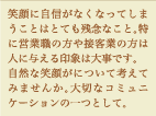 笑顔に自信がなくなってしまうことはとても残念なこと。特に営業職の方や接客業の方は人に与える印象は大事です。自然な笑顔について考えてみませんか。大切なコミュニケーションの一つとして。